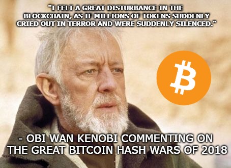 I felt a great disturbance in the blockchain "i felt a great disturbance in the blockchain, as if millions of tokens suddenly cried out in terror and were suddenly silenced. " - obi wan kenobi commenting on the great bitcoin hash wars of 2018